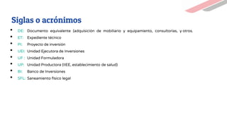 • DE: Documento equivalente (adquisición de mobiliario y equipamiento, consultorías, y otros.
• ET: Expediente técnico
• PI: Proyecto de inversión
• UEI: Unidad Ejecutora de Inversiones
• UF : Unidad Formuladora
• UP: Unidad Productora (IIEE, establecimiento de salud)
• BI: Banco de Inversiones
• SFL: Saneamiento físico legal
Siglas o acrónimos
 