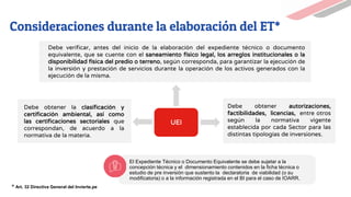 UEI
Debe verificar, antes del inicio de la elaboración del expediente técnico o documento
equivalente, que se cuente con el saneamiento físico legal, los arreglos institucionales o la
disponibilidad física del predio o terreno, según corresponda, para garantizar la ejecución de
la inversión y prestación de servicios durante la operación de los activos generados con la
ejecución de la misma.
Debe obtener la clasificación y
certificación ambiental, así como
las certificaciones sectoriales que
correspondan, de acuerdo a la
normativa de la materia.
Debe obtener autorizaciones,
factibilidades, licencias, entre otros
según la normativa vigente
establecida por cada Sector para las
distintas tipologías de inversiones.
Consideraciones durante la elaboración del ET*
El Expediente Técnico o Documento Equivalente se debe sujetar a la
concepción técnica y el dimensionamiento contenidos en la ficha técnica o
estudio de pre inversión que sustento la declaratoria de viabilidad (o su
modificatoria) o a la información registrada en el BI para el caso de IOARR.
* Art. 32 Directiva General del Invierte.pe
 