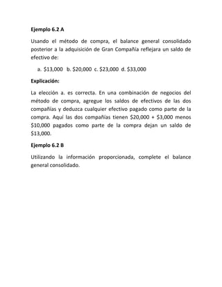 Ejemplo 6.2 A

Usando el método de compra, el balance general consolidado
posterior a la adquisición de Gran Compañía reflejara un saldo de
efectivo de:

  a. $13,000 b. $20,000 c. $23,000 d. $33,000

Explicación:

La elección a. es correcta. En una combinación de negocios del
método de compra, agregue los saldos de efectivos de las dos
compañías y deduzca cualquier efectivo pagado como parte de la
compra. Aquí las dos compañías tienen $20,000 + $3,000 menos
$10,000 pagados como parte de la compra dejan un saldo de
$13,000.

Ejemplo 6.2 B

Utilizando la información proporcionada, complete el balance
general consolidado.
 