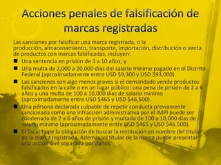 Las sanciones por falsificar una marca registrada, o la
producción, almacenamiento, transporte, importación, distribución o venta
de productos con marcas falsificadas, incluyen:
 Una sentencia en prisión de 3 a 10 años; y
 Una multa de 2,000 a 20,000 días del salario mínimo pagado en el Distrito
Federal (aproximadamente entre USD $9,300 y USD $93,000).
 Las sanciones son algo menos graves si el demandado vende productos
falsificados en la calle o en un lugar público: una pena de prisión de 2 a 6
años y una multa de 100 a 10,000 días de salario mínimo
(aproximadamente entre USD $465 y USD $46,500).
 Una persona declarada culpable de repetir conducta previamente
sancionada como una infracción administrativa por el IMPI puede ser
condenada de 2 a 6 años de prisión y multada de 100 a 10,000 días de
salario mínimo (aproximadamente entre USD $465 y USD $46.500).
 El fiscal tiene la obligación de buscar la restitución en nombre del titular
de la marca registrada. Además, el titular de la marca puede presentar
una acción civil separada por daños.
 