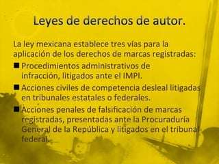 La ley mexicana establece tres vías para la
aplicación de los derechos de marcas registradas:
 Procedimientos administrativos de
infracción, litigados ante el IMPI.
 Acciones civiles de competencia desleal litigadas
en tribunales estatales o federales.
 Acciones penales de falsificación de marcas
registradas, presentadas ante la Procuraduría
General de la República y litigados en el tribunal
federal.
 
