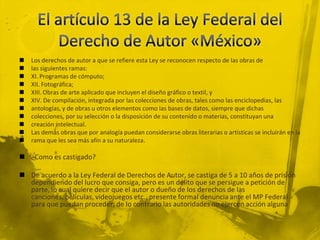  Los derechos de autor a que se refiere esta Ley se reconocen respecto de las obras de
 las siguientes ramas:
 XI. Programas de cómputo;
 XII. Fotográfica;
 XIII. Obras de arte aplicado que incluyen el diseño gráfico o textil, y
 XIV. De compilación, integrada por las colecciones de obras, tales como las enciclopedias, las
 antologías, y de obras u otros elementos como las bases de datos, siempre que dichas
 colecciones, por su selección o la disposición de su contenido o materias, constituyan una
 creación intelectual.
 Las demás obras que por analogía puedan considerarse obras literarias o artísticas se incluirán en la
 rama que les sea más afín a su naturaleza.
 ¿Como es castigado?
 De acuerdo a la Ley Federal de Derechos de Autor, se castiga de 5 a 10 años de prisión
dependiendo del lucro que consiga, pero es un delito que se persigue a petición de
parte, lo cual quiere decir que el autor o dueño de los derechos de las
canciones, películas, videojuegos etc., presente formal denuncia ante el MP Federal
para que puedan proceder, de lo contrario las autoridades no ejercen acción alguna
 