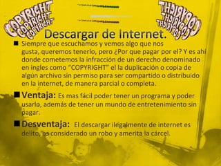  Siempre que escuchamos y vemos algo que nos
gusta, queremos tenerlo, pero ¿Por que pagar por el? Y es ahí
donde cometemos la infracción de un derecho denominado
en ingles como “COPYRIGHT” el la duplicación o copia de
algún archivo sin permiso para ser compartido o distribuido
en la internet, de manera parcial o completa.
Ventaja: Es mas fácil poder tener un programa y poder
usarlo, además de tener un mundo de entretenimiento sin
pagar.
Desventaja: El descargar ilegalmente de internet es
delito, es considerado un robo y amerita la cárcel.
 
