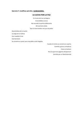 Ejercicio 7: modificar párrafos. ALINEACIONES.

LA LUCHA POR LA PAZ
En el seno del mar primigenio
Inconcebibles auroras
Han acunado la química balbuciente
De la primera célula
Que no tenía hambre más que de piedra
Desertándose de la muerte
Las algas de la mañana
Han invadido el mar
Este fácil botín
Se convierte en pastor para insaciables recién llegados.
Cuando el instinto se convierte en espíritu
Colmillos, garras y armaduras
Creen en barbarie
Pero los guerreros gigantes desaparecen
Vencidos por un David desnudo

 