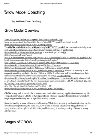 6/30/2014 Tao of Coaching | Grow Model Coaching
http://growmodelcoaching.wordpress.com/tag/tao-of-coaching/ 1/6
Grow Model Coaching
Tag Archives: Tao of Coaching
Grow Model Overview
From Wikipedia, the free encyclopedia (http://www.wikipedia.org)
Jump to: navigation (http://en.wikipedia.org/wiki/GROW_model#mw-head), search
(http://en.wikipedia.org/wiki/GROW_model#p-search)
The GROW model (http://en.wikipedia.org/wiki/GROW_model) (or process) is a technique for
problem solving (http://en.wikipedia.org/wiki/Problem_solving) or goal setting
(http://en.wikipedia.org/wiki/Goal_setting). It was developed in the UK
(http://maps.google.com/maps?
ll=51.5,-0.116666666667&spn=10.0,10.0&q=51.5,-0.116666666667%20%28United%20Kingdom%29&t=h)
by Graham Alexander (http://en.wikipedia.org/w/index.php?
title=Graham_Alexander_%28business_coach%29&action=edit&redlink=1), Alan Fine
(http://en.wikipedia.org/wiki/Alan_Fine) and Sir John Whitmore
(http://en.wikipedia.org/wiki/John_Whitmore_%28business_coach%29)[1]
(http://en.wikipedia.org/wiki/GROW_model#cite_note-Whitmore-0) and used extensively in the
corporate coaching market in the late 1980s and 1990s. The three are well known because of their
significant contributions in the world of executive coaching. Max Landsberg
(http://en.wikipedia.org/w/index.php?title=Max_Landsberg&action=edit&redlink=1), who worked
as an adjunct consultant with the core development team also describes GROW in his book The Tao
of Coaching (http://en.wikipedia.org/w/index.php?
title=The_Tao_of_Coaching&action=edit&redlink=1)[2]
(http://en.wikipedia.org/wiki/GROW_model#cite_note-Landsberg-1).
GROW is very well known in the business arena but it also has many applications in everyday life.
The particular value of GROW is that it provides an effective, structured methodology which both
helps set goals effectively and is a problem solving process.
It can be used by anyone without special training. While there are many methodologies that can be
used to address problems, the value of GROW is that it is easily understood, straightforward to
apply and very thorough. In addition it is possible to apply it to a large variety of issues in a very
effective way.
Stages of GROW
FEB
 