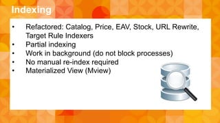 Indexing 
• Refactored: Catalog, Price, EAV, Stock, URL Rewrite, 
Target Rule Indexers 
• Partial indexing 
• Work in background (do not block processes) 
• No manual re-index required 
• Materialized View (Mview) 
 