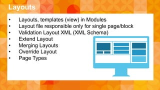Layouts 
• Layouts, templates (view) in Modules 
• Layout file responsible only for single page/block 
• Validation Layout XML (XML Schema) 
• Extend Layout 
• Merging Layouts 
• Override Layout 
• Page Types 
 