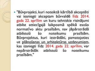  "Būvprojekti, kuri noteiktā kārtībā akceptēti
vai iesniegti akceptam būvvaldē līdz 2014.
gada 22. aprīlim un kuru tehniskie risinājumi
atbilst attiecīgajā laikposmā spēkā esošo
normatīvo aktu prasībām, nav jāpārstrādā
atbilstoši šo noteikumu prasībām.
Būvprojektus, kuri izstrādāti, pamatojoties
uz plānošanas un arhitektūras uzdevumiem,
kas izsniegti līdz 2014. gada 22. aprīlim, var
nepārstrādāt atbilstoši šo noteikumu
prasībām."
 