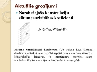 Aktuālie grozījumi
 Norobežojošo konstrukciju
siltumcaurlaidības koeficienti
U-vērtība, W/(m2∙K)
Siltuma caurlaidības koeficients (U) norāda kāds siltuma
daudzums noteiktā laika vienībā izplūst caur vienu kvadrātmetru
konstrukcijas laukuma, ja temperatūru starpība starp
norobežojošās konstrukcijas abām pusēm ir viens grāds
1m
2
 
