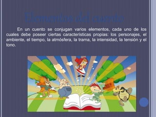 Elementos del cuento
En un cuento se conjugan varios elementos, cada uno de los
cuales debe poseer ciertas características propias: los personajes, el
ambiente, el tiempo, la atmósfera, la trama, la intensidad, la tensión y el
tono.
 