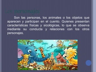 Los personajes
Son las personas, los animales o los objetos que
aparecen y participan en el cuento. Quienes presentan
características físicas y sicológicas, lo que se observa
mediante su conducta y relaciones con los otros
personajes.
 