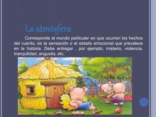 La atmósfera
Corresponde al mundo particular en que ocurren los hechos
del cuento, es la sensación o el estado emocional que prevalece
en la historia. Debe entregar , por ejemplo, misterio, violencia,
tranquilidad, angustia, etc.
 
