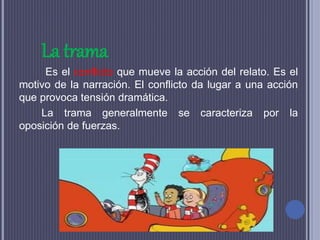 La trama
Es el conflicto que mueve la acción del relato. Es el
motivo de la narración. El conflicto da lugar a una acción
que provoca tensión dramática.
La trama generalmente se caracteriza por la
oposición de fuerzas.
 