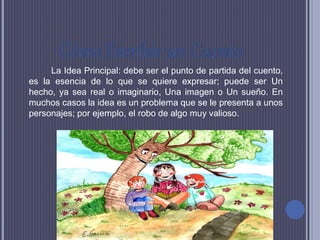 Cómo Escribir un Cuento
La Idea Principal: debe ser el punto de partida del cuento,
es la esencia de lo que se quiere expresar; puede ser Un
hecho, ya sea real o imaginario, Una imagen o Un sueño. En
muchos casos la idea es un problema que se le presenta a unos
personajes; por ejemplo, el robo de algo muy valioso.
 