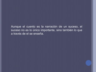 Aunque el cuento es la narración de un suceso, el
suceso no es lo único importante, sino también lo que
a través de el se enseña.
 
