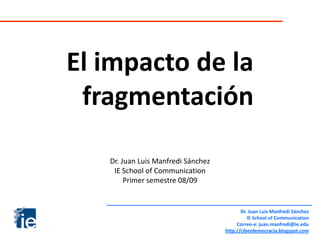 El impacto de la
 fragmentación

   Dr. Juan Luis Manfredi Sánchez
    IE School of Communication
        Primer semestre 08/09


                                           Dr. Juan Luis Manfredi Sánchez
                                              IE School of Communication
                                         Correo-e: juan.manfredi@ie.edu
                                    http://ciberdemocracia.blogspot.com
 