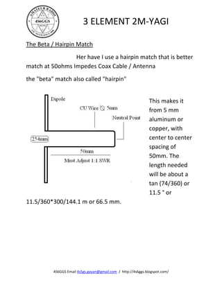 3 ELEMENT 2M-YAGI

The Beta / Hairpin Match
                 Her have I use a hairpin match that is better
match at 50ohms Impedes Coax Cable / Antenna
the "beta" match also called "hairpin"


                                                               This makes it
                                                               from 5 mm
                                                               aluminum or
                                                               copper, with
                                                               center to center
                                                               spacing of
                                                               50mm. The
                                                               length needed
                                                               will be about a
                                                               tan (74/360) or
                                                               11.5 ° or
11.5/360*300/144.1 m or 66.5 mm.




          4S6GGS Email 4s5gs.gayan@gmail.com / http://4s6ggs.blogspot.com/
 