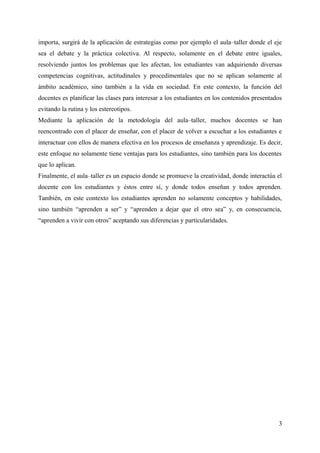 importa, surgirá de la aplicación de estrategias como por ejemplo el aula–taller donde el eje
sea el debate y la práctica colectiva. Al respecto, solamente en el debate entre iguales,
resolviendo juntos los problemas que les afectan, los estudiantes van adquiriendo diversas
competencias cognitivas, actitudinales y procedimentales que no se aplican solamente al
ámbito académico, sino también a la vida en sociedad. En este contexto, la función del
docentes es planificar las clases para interesar a los estudiantes en los contenidos presentados
evitando la rutina y los estereotipos.
Mediante la aplicación de la metodología del aula–taller, muchos docentes se han
reencontrado con el placer de enseñar, con el placer de volver a escuchar a los estudiantes e
interactuar con ellos de manera efectiva en los procesos de enseñanza y aprendizaje. Es decir,
este enfoque no solamente tiene ventajas para los estudiantes, sino también para los docentes
que lo aplican.
Finalmente, el aula–taller es un espacio donde se promueve la creatividad, donde interactúa el
docente con los estudiantes y éstos entre sí, y donde todos enseñan y todos aprenden.
También, en este contexto los estudiantes aprenden no solamente conceptos y habilidades,
sino también “aprenden a ser” y “aprenden a dejar que el otro sea” y, en consecuencia,
“aprenden a vivir con otros” aceptando sus diferencias y particularidades.
3
 
