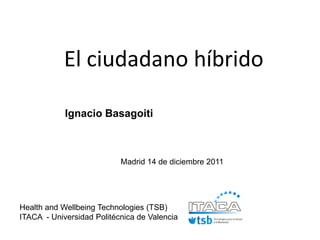 El ciudadano híbrido

            Ignacio Basagoiti



                           Madrid 14 de diciembre 2011




Health and Wellbeing Technologies (TSB)
ITACA - Universidad Politécnica de Valencia
 