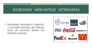 SOCIEDADES MERCANTILES EXTRANJERAS
 Sociedades extranjeras o agencias
o sucursales de éstas, que realizan
actos de comercio dentro del
territorio nacional.
 