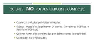 QUIENES NO PUEDEN EJERCER EL COMERCIO
 Comerciar artículos prohibidos o ilegales.
 Sujetos impedidos legalmente (Notarios, Corredores Públicos y
Servidores Públicos)
 Quienes hayan sido condenados por delitos contra la propiedad.
 Quebrados no rehabilitados.
 