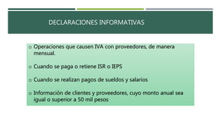 DECLARACIONES INFORMATIVAS
o Operaciones que causen IVA con proveedores, de manera
mensual.
o Cuando se paga o retiene ISR o IEPS
o Cuando se realizan pagos de sueldos y salarios
o Información de clientes y proveedores, cuyo monto anual sea
igual o superior a 50 mil pesos
 