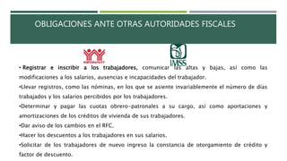OBLIGACIONES ANTE OTRAS AUTORIDADES FISCALES
• Registrar e inscribir a los trabajadores, comunicar las altas y bajas, así como las
modificaciones a los salarios, ausencias e incapacidades del trabajador.
•Llevar registros, como las nóminas, en los que se asiente invariablemente el número de días
trabajados y los salarios percibidos por los trabajadores.
•Determinar y pagar las cuotas obrero-patronales a su cargo, así como aportaciones y
amortizaciones de los créditos de vivienda de sus trabajadores.
•Dar aviso de los cambios en el RFC.
•Hacer los descuentos a los trabajadores en sus salarios.
•Solicitar de los trabajadores de nuevo ingreso la constancia de otorgamiento de crédito y
factor de descuento.
 