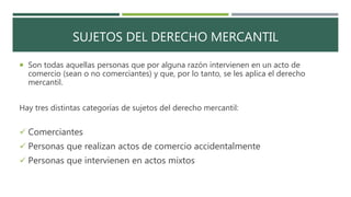 SUJETOS DEL DERECHO MERCANTIL
 Son todas aquellas personas que por alguna razón intervienen en un acto de
comercio (sean o no comerciantes) y que, por lo tanto, se les aplica el derecho
mercantil.
Hay tres distintas categorías de sujetos del derecho mercantil:
 Comerciantes
 Personas que realizan actos de comercio accidentalmente
 Personas que intervienen en actos mixtos
 