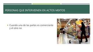 PERSONAS QUE INTERVIENEN EN ACTOS MIXTOS
 Cuando una de las partes es comerciante
y el otro no
 