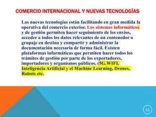 COMERCIO INTERNACIONAL Y NUEVAS TECNOLOGÍAS
Las nuevas tecnologías están facilitando en gran medida la
operativa del comercio exterior. Los sistemas informáticos
y de gestión permiten hacer seguimiento de los envíos,
acceder a todos los datos relevantes de un contenedor o
grupaje en destino y compartir y administrar la
documentación necesaria de forma fácil. Existen
plataformas informáticas que permiten hacer todos los
trámites de gestión por parte de los exportadores,
importadores y organismos públicos. (5G.WIFI,
Inteligencia Artificial y el Machine Learning, Drones,
Robots etc.
11
 
