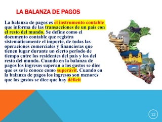 LA BALANZA DE PAGOS
La balanza de pagos es el instrumento contable
que informa de las transacciones de un país con
el resto del mundo. Se define como el
documento contable que registra
sistemáticamente el importe, de todas las
operaciones comerciales y financieras que
tienen lugar durante un cierto periodo de
tiempo entre los residentes del país y los del
resto del mundo. Cuando en la balanza de
pagos los ingresos superan a los gastos se dice
que es se le conoce como superávit. Cuando en
la balanza de pagos los ingresos son menores
que los gastos se dice que hay déficit
12
 