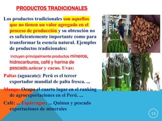 PRODUCTOS TRADICIONALES
Los productos tradicionales son aquellos
que no tienen un valor agregado en el
proceso de producción y su obtención no
es suficientemente importante como para
transformar la esencia natural. Ejemplos
de productos tradicionales:
incluyen principalmente productos mineros,
hidrocarburos, café y harina de
pescado.azúcar y cacao. Uvas:
Paltas (aguacate): Perú es el tercer
exportador mundial de palta fresca. ...
Mango: Ocupa el cuarto lugar en el ranking
de agroexportaciones en el Perú. ...
Café: ... Espárragos: ... Quinua y pescado
exportaciones de minerales
13
 