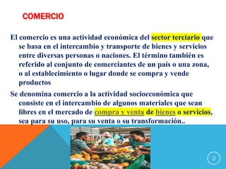 COMERCIO
El comercio es una actividad económica del sector terciario que
se basa en el intercambio y transporte de bienes y servicios
entre diversas personas o naciones. El término también es
referido al conjunto de comerciantes de un país o una zona,
o al establecimiento o lugar donde se compra y vende
productos
Se denomina comercio a la actividad socioeconómica que
consiste en el intercambio de algunos materiales que sean
libres en el mercado de compra y venta de bienes o servicios,
sea para su uso, para su venta o su transformación..
2
 