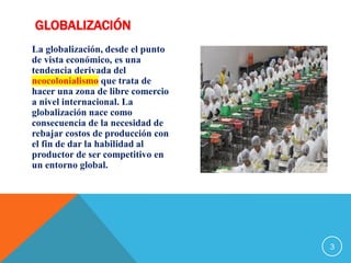 GLOBALIZACIÓN
La globalización, desde el punto
de vista económico, es una
tendencia derivada del
neocolonialismo que trata de
hacer una zona de libre comercio
a nivel internacional. La
globalización nace como
consecuencia de la necesidad de
rebajar costos de producción con
el fin de dar la habilidad al
productor de ser competitivo en
un entorno global.
3
 