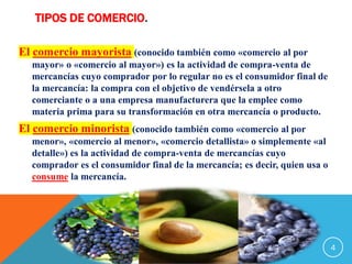 TIPOS DE COMERCIO.
El comercio mayorista (conocido también como «comercio al por
mayor» o «comercio al mayor») es la actividad de compra-venta de
mercancías cuyo comprador por lo regular no es el consumidor final de
la mercancía: la compra con el objetivo de vendérsela a otro
comerciante o a una empresa manufacturera que la emplee como
materia prima para su transformación en otra mercancía o producto.
El comercio minorista (conocido también como «comercio al por
menor», «comercio al menor», «comercio detallista» o simplemente «al
detalle») es la actividad de compra-venta de mercancías cuyo
comprador es el consumidor final de la mercancía; es decir, quien usa o
consume la mercancía.
4
 