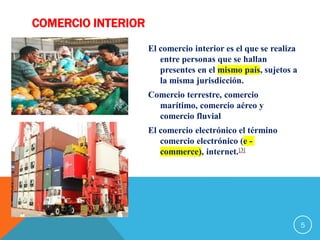 COMERCIO INTERIOR
El comercio interior es el que se realiza
entre personas que se hallan
presentes en el mismo país, sujetos a
la misma jurisdicción.
Comercio terrestre, comercio
marítimo, comercio aéreo y
comercio fluvial
El comercio electrónico el término
comercio electrónico (e -
commerce), internet.[3]
5
 