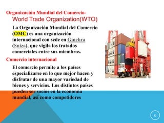 Organización Mundial del Comercio-
World Trade Organization(WTO)
La Organización Mundial del Comercio
(OMC) es una organización
internacional con sede en Ginebra
(Suiza), que vigila los tratados
comerciales entre sus miembros.
Comercio internacional
El comercio permite a los países
especializarse en lo que mejor hacen y
disfrutar de una mayor variedad de
bienes y servicios. Los distintos países
pueden ser socios en la economía
mundial, así como competidores
6
 