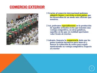 COMERCIO EXTERIOR
1 Gracias al comercio internacional podemos
adquirir bienes y servicios a otros países que
los desarrollan de un modo más eficiente que
nosotros.
2 Así, podremos especializarnos en la producción
de aquellos artículos en los que tenemos una
ventaja competitiva, en otras palabras,
aquellos en los que en realidad aportamos
valor frente al exterior.
3 Además, fomenta la competencia dado que los
países tendrán incentivos para innovar y
buscar la reducción de costes para seguir
manteniendo su ventaja competitiva respecto
al exterior
7
 