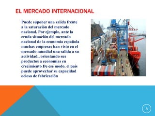 EL MERCADO INTERNACIONAL
Puede suponer una salida frente
a la saturación del mercado
nacional. Por ejemplo, ante la
cruda situación del mercado
nacional de la economía española
muchas empresas han visto en el
mercado mundial una salida a su
actividad., orientando sus
productos a economías en
crecimiento De ese modo, el país
puede aprovechar su capacidad
ociosa de fabricación
8
 