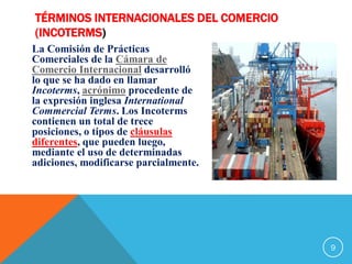 TÉRMINOS INTERNACIONALES DEL COMERCIO
(INCOTERMS)
La Comisión de Prácticas
Comerciales de la Cámara de
Comercio Internacional desarrolló
lo que se ha dado en llamar
Incoterms, acrónimo procedente de
la expresión inglesa International
Commercial Terms. Los Incoterms
contienen un total de trece
posiciones, o tipos de cláusulas
diferentes, que pueden luego,
mediante el uso de determinadas
adiciones, modificarse parcialmente.
9
 