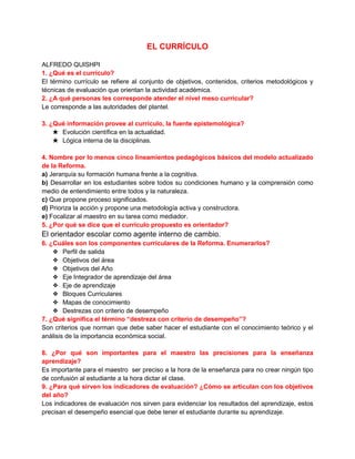 EL CURRÍCULO
ALFREDO QUISHPI
1. ¿Qué es el currículo?
El término currículo se refiere al conjunto de objetivos, contenidos, criterios metodológicos y
técnicas de evaluación que orientan la actividad académica.
2. ¿A qué personas les corresponde atender el nivel meso curricular?
Le corresponde a las autoridades del plantel.
3. ¿Qué información provee al currículo, la fuente epistemológica?
★ Evolución científica en la actualidad.
★ Lógica interna de la disciplinas.
4. Nombre por lo menos cinco lineamientos pedagógicos básicos del modelo actualizado
de la Reforma.
a) Jerarquía su formación humana frente a la cognitiva.
b) Desarrollar en los estudiantes sobre todos su condiciones humano y la comprensión como
medio de entendimiento entre todos y la naturaleza.
c) Que propone proceso significados.
d) Prioriza la acción y propone una metodología activa y constructora.
e) Focalizar al maestro en su tarea como mediador.
5. ¿Por qué se dice que el currículo propuesto es orientador?

El orientador escolar como agente interno de cambio.
6. ¿Cuáles son los componentes curriculares de la Reforma. Enumerarlos?
❖ Perfil de salida
❖ Objetivos del área
❖ Objetivos del Año
❖ Eje Integrador de aprendizaje del área
❖ Eje de aprendizaje
❖ Bloques Curriculares
❖ Mapas de conocimiento
❖ Destrezas con criterio de desempeño
7. ¿Qué significa el término “destreza con criterio de desempeño”?
Son criterios que norman que debe saber hacer el estudiante con el conocimiento teórico y el
análisis de la importancia económica social.
8. ¿Por qué son importantes para el maestro las precisiones para la enseñanza
aprendizaje?
Es importante para el maestro ser preciso a la hora de la enseñanza para no crear ningún tipo
de confusión al estudiante a la hora dictar el clase.
9. ¿Para qué sirven los indicadores de evaluación? ¿Cómo se articulan con los objetivos
del año?
Los indicadores de evaluación nos sirven para evidenciar los resultados del aprendizaje, estos
precisan el desempeño esencial que debe tener el estudiante durante su aprendizaje.

 