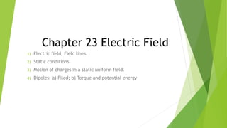 Chapter 23 Electric Field
1) Electric field; Field lines.
2) Static conditions.
3) Motion of charges in a static uniform field.
4) Dipoles: a) Filed; b) Torque and potential energy
 