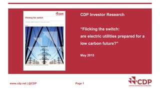 www.cdp.net | @CDP
CDP Investor Research
“Flicking the switch:
are electric utilities prepared for a
low carbon future?”
May 2015
Page 1
 