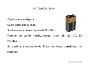•
Destinado a analgesia.
•Suele tener dos salidas.
•Suelen alimentarse con pila de 9 voltios.
•Tiempo de sesión relativamente largo: 15, 20, 30, 60
minutos.
•Se destina al estimulo de fibras nerviosas sensitivas, no
motoras.
ANTIÁLGICO - TENS
Electroestimulación
 