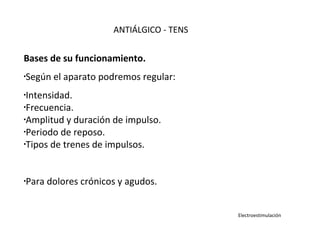 Bases de su funcionamiento.
•
Según el aparato podremos regular:
•
Intensidad.
•
Frecuencia.
•
Amplitud y duración de impulso.
•
Periodo de reposo.
•
Tipos de trenes de impulsos.
•Para dolores crónicos y agudos.
ANTIÁLGICO - TENS
Electroestimulación
 