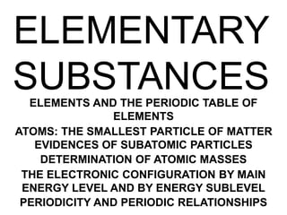ELEMENTARY
SUBSTANCES
ELEMENTS AND THE PERIODIC TABLE OF
ELEMENTS
ATOMS: THE SMALLEST PARTICLE OF MATTER
EVIDENCES OF SUBATOMIC PARTICLES
DETERMINATION OF ATOMIC MASSES
THE ELECTRONIC CONFIGURATION BY MAIN
ENERGY LEVEL AND BY ENERGY SUBLEVEL
PERIODICITY AND PERIODIC RELATIONSHIPS
 