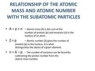 RELATIONSHIP OF THE ATOMIC
MASS AND ATOMIC NUMBER
WITH THE SUBATOMIC PARTICLES
• A = p + n - Atomic mass (A) is the sum of the
number of protons (p) and neutrons (n) in the
nucleus of an atom.
• Z = p - Atomic number (Z) gives the number of
protons (p) in the nucleus. It is what
distinguishes the atoms of a given element.
• n = A – p - The number of neutrons can be found by
subtracting the proton number from the
atomic mass number.
 
