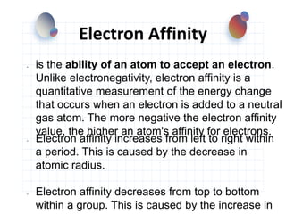 Electron Affinity
- is the ability of an atom to accept an electron.
Unlike electronegativity, electron affinity is a
quantitative measurement of the energy change
that occurs when an electron is added to a neutral
gas atom. The more negative the electron affinity
value, the higher an atom's affinity for electrons.
- Electron affinity increases from left to right within
a period. This is caused by the decrease in
atomic radius.
- Electron affinity decreases from top to bottom
within a group. This is caused by the increase in
 