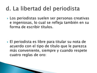    Los periodistas suelen ser personas creativas
    e ingeniosas, lo cual se refleja también en su
    forma de escribir títulos.



   El periodista es libre para titular su nota de
    acuerdo con el tipo de título que le parezca
    más conveniente, siempre y cuando respete
    cuatro reglas de oro:
 