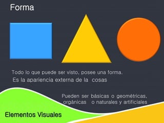 Elementos de diseño
Elementos Visuales
Todo lo que puede ser visto, posee una forma.
Pueden ser básicas o geométricas,
orgánicas o naturales y artificiales
.
Forma
Es la apariencia externa de la cosas
 